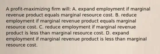 A profit-maximizing firm will: A. expand employment if marginal revenue product equals marginal resource cost. B. reduce employment if marginal revenue product equals marginal resource cost. C. reduce employment if marginal revenue product is less than marginal resource cost. D. expand employment if marginal revenue product is less than marginal resource cost.