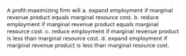 A profit-maximizing firm will a. expand employment if marginal revenue product equals marginal resource cost. b. reduce employment if marginal revenue product equals marginal resource cost. c. reduce employment if marginal revenue product is less than marginal resource cost. d. expand employment if marginal revenue product is less than marginal resource cost.