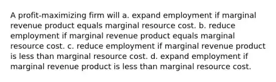 A profit-maximizing firm will a. expand employment if marginal revenue product equals marginal resource cost. b. reduce employment if marginal revenue product equals marginal resource cost. c. reduce employment if marginal revenue product is <a href='https://www.questionai.com/knowledge/k7BtlYpAMX-less-than' class='anchor-knowledge'>less than</a> marginal resource cost. d. expand employment if marginal revenue product is less than marginal resource cost.