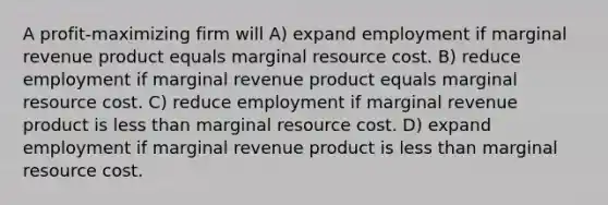 A profit-maximizing firm will A) expand employment if marginal revenue product equals marginal resource cost. B) reduce employment if marginal revenue product equals marginal resource cost. C) reduce employment if marginal revenue product is less than marginal resource cost. D) expand employment if marginal revenue product is less than marginal resource cost.