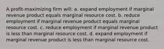 A profit-maximizing firm will: a. expand employment if marginal revenue product equals marginal resource cost. b. reduce employment if marginal revenue product equals marginal resource cost. c. reduce employment if marginal revenue product is less than marginal resource cost. d. expand employment if marginal revenue product is less than marginal resource cost.