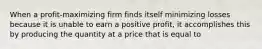 When a profit-maximizing firm finds itself minimizing losses because it is unable to earn a positive profit, it accomplishes this by producing the quantity at a price that is equal to