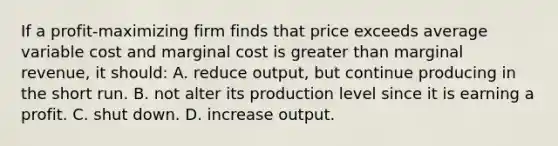 If a profit-maximizing firm finds that price exceeds average variable cost and marginal cost is greater than marginal revenue, it should: A. reduce output, but continue producing in the short run. B. not alter its production level since it is earning a profit. C. shut down. D. increase output.