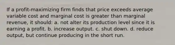 If a profit-maximizing firm finds that price exceeds average variable cost and marginal cost is <a href='https://www.questionai.com/knowledge/ktgHnBD4o3-greater-than' class='anchor-knowledge'>greater than</a> marginal revenue, it should:​ a. ​not alter its production level since it is earning a profit. b. ​increase output. c. ​shut down. d. ​reduce output, but continue producing in the short run.