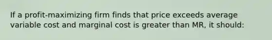 If a profit-maximizing firm finds that price exceeds average variable cost and marginal cost is greater than MR, it should: