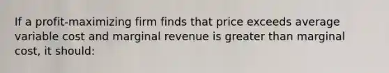 If a profit-maximizing firm finds that price exceeds average variable cost and marginal revenue is greater than marginal cost, it should:​