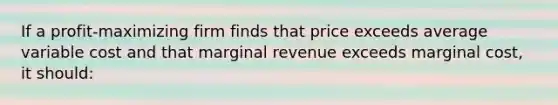 If a profit-maximizing firm finds that price exceeds average variable cost and that marginal revenue exceeds marginal cost, it should: