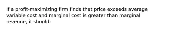 If a profit-maximizing firm finds that price exceeds average variable cost and marginal cost is greater than marginal revenue, it should: