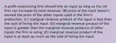 A profit-maximizing firm should hire an input as long as the (A) firm can increase its total revenue. (B) price of the input doesn't exceed the price of the other inputs used in the firm's production. (C) marginal revenue product of the input is less than the cost of hiring the input. (D) marginal revenue product of the input is greater than the marginal revenue products of other inputs the firm is using. (E) marginal revenue product of the input is at least as much as the cost of hiring the input.