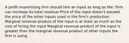 A profit-maximizing firm should hire an input as long as the: Firm can increase its total revenue Price of the input doesn't exceed the price of the other inputs used in the firm's production Marginal revenue product of the input is at least as much as the cost of hiring the input Marginal revenue product of the input is greater than the marginal revenue product of other inputs the firm is using