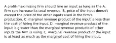 A profit-maximizing firm should hire an input as long as the A. firm can increase its total revenue. B. price of the input doesn't exceed the price of the other inputs used in the firm's production. C. marginal revenue product of the input is less than the cost of hiring the input. D. marginal revenue product of the input is greater than the marginal revenue products of other inputs the firm is using. E. marginal revenue product of the input is at least as much as the marginal cost of hiring the input.