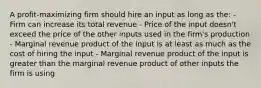 A profit-maximizing firm should hire an input as long as the: - Firm can increase its total revenue - Price of the input doesn't exceed the price of the other inputs used in the firm's production - Marginal revenue product of the input is at least as much as the cost of hiring the input - Marginal revenue product of the input is greater than the marginal revenue product of other inputs the firm is using