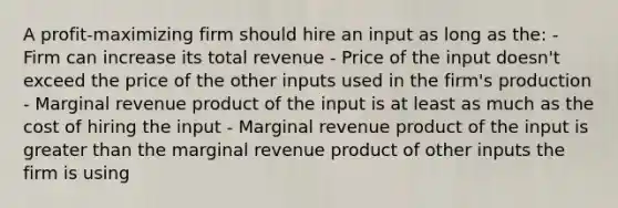 A profit-maximizing firm should hire an input as long as the: - Firm can increase its total revenue - Price of the input doesn't exceed the price of the other inputs used in the firm's production - Marginal revenue product of the input is at least as much as the cost of hiring the input - Marginal revenue product of the input is greater than the marginal revenue product of other inputs the firm is using