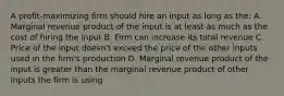 A profit-maximizing firm should hire an input as long as the: A. Marginal revenue product of the input is at least as much as the cost of hiring the input B. Firm can increase its total revenue C. Price of the input doesn't exceed the price of the other inputs used in the firm's production D. Marginal revenue product of the input is greater than the marginal revenue product of other inputs the firm is using