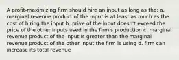 A profit-maximizing firm should hire an input as long as the: a. marginal revenue product of the input is at least as much as the cost of hiring the input b. prive of the input doesn't exceed the price of the other inputs used in the firm's production c. marginal revenue product of the input is greater than the marginal revenue product of the other input the firm is using d. firm can increase its total revenue