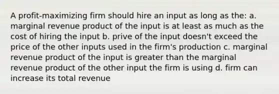 A profit-maximizing firm should hire an input as long as the: a. marginal revenue product of the input is at least as much as the cost of hiring the input b. prive of the input doesn't exceed the price of the other inputs used in the firm's production c. marginal revenue product of the input is greater than the marginal revenue product of the other input the firm is using d. firm can increase its total revenue