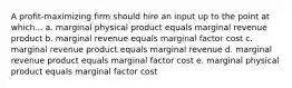 A profit-maximizing firm should hire an input up to the point at which... a. marginal physical product equals marginal revenue product b. marginal revenue equals marginal factor cost c. marginal revenue product equals marginal revenue d. marginal revenue product equals marginal factor cost e. marginal physical product equals marginal factor cost