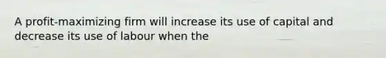 A profit-maximizing firm will increase its use of capital and decrease its use of labour when the