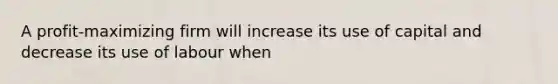 A profit-maximizing firm will increase its use of capital and decrease its use of labour when