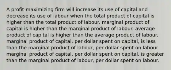 A profit-maximizing firm will increase its use of capital and decrease its use of labour when the total product of capital is higher than the total product of labour. marginal product of capital is higher than the marginal product of labour. average product of capital is higher than the average product of labour. marginal product of capital, per dollar spent on capital, is <a href='https://www.questionai.com/knowledge/k7BtlYpAMX-less-than' class='anchor-knowledge'>less than</a> the marginal product of labour, per dollar spent on labour. marginal product of capital, per dollar spent on capital, is <a href='https://www.questionai.com/knowledge/ktgHnBD4o3-greater-than' class='anchor-knowledge'>greater than</a> the marginal product of labour, per dollar spent on labour.