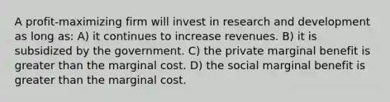 A profit-maximizing firm will invest in research and development as long as: A) it continues to increase revenues. B) it is subsidized by the government. C) the private marginal benefit is greater than the marginal cost. D) the social marginal benefit is greater than the marginal cost.