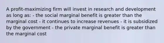 A profit-maximizing firm will invest in research and development as long as: - the social marginal benefit is greater than the marginal cost - it continues to increase revenues - it is subsidized by the government - the private marginal benefit is greater than the marginal cost