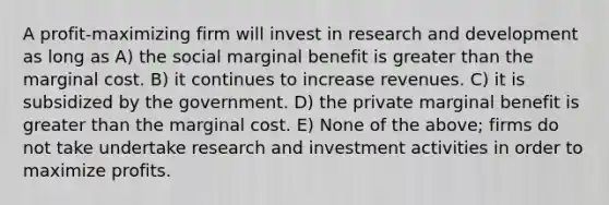 A profit-maximizing firm will invest in research and development as long as A) the social marginal benefit is greater than the marginal cost. B) it continues to increase revenues. C) it is subsidized by the government. D) the private marginal benefit is greater than the marginal cost. E) None of the above; firms do not take undertake research and investment activities in order to maximize profits.