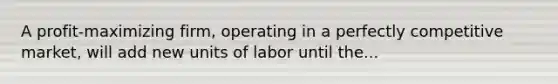 A profit-maximizing firm, operating in a perfectly competitive market, will add new units of labor until the...