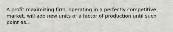 A profit-maximizing firm, operating in a perfectly competitive market, will add new units of a factor of production until such point as...