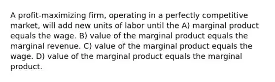 A profit-maximizing firm, operating in a perfectly competitive market, will add new units of labor until the A) marginal product equals the wage. B) value of the marginal product equals the marginal revenue. C) value of the marginal product equals the wage. D) value of the marginal product equals the marginal product.