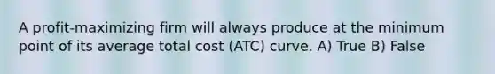 A profit-maximizing firm will always produce at the minimum point of its average total cost (ATC) curve. A) True B) False