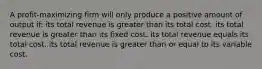 A profit-maximizing firm will only produce a positive amount of output if: its total revenue is greater than its total cost. its total revenue is greater than its fixed cost. its total revenue equals its total cost. its total revenue is greater than or equal to its variable cost.