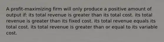 A profit-maximizing firm will only produce a positive amount of output if: its total revenue is greater than its total cost. its total revenue is greater than its fixed cost. its total revenue equals its total cost. its total revenue is greater than or equal to its variable cost.