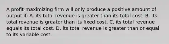 A profit-maximizing firm will only produce a positive amount of output if: A. its total revenue is greater than its total cost. B. its total revenue is greater than its fixed cost. C. its total revenue equals its total cost. D. its total revenue is greater than or equal to its variable cost.