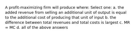 A profit-maximizing firm will produce where: Select one: a. the added revenue from selling an additional unit of output is equal to the additional cost of producing that unit of input b. the difference between total revenues and total costs is largest c. MR = MC d. all of the above answers