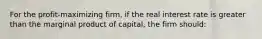 For the profit-maximizing firm, if the real interest rate is greater than the marginal product of capital, the firm should: