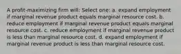 A profit-maximizing firm will: Select one: a. expand employment if marginal revenue product equals marginal resource cost. b. reduce employment if marginal revenue product equals marginal resource cost. c. reduce employment if marginal revenue product is less than marginal resource cost. d. expand employment if marginal revenue product is less than marginal resource cost.