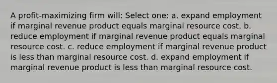 A profit-maximizing firm will: Select one: a. expand employment if marginal revenue product equals marginal resource cost. b. reduce employment if marginal revenue product equals marginal resource cost. c. reduce employment if marginal revenue product is less than marginal resource cost. d. expand employment if marginal revenue product is less than marginal resource cost.