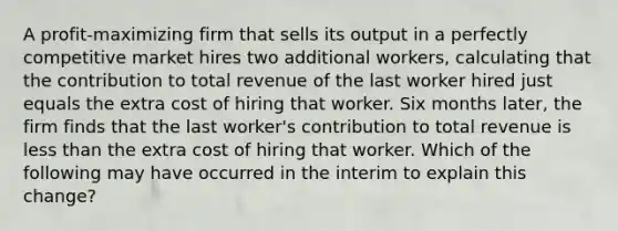 A profit-maximizing firm that sells its output in a perfectly competitive market hires two additional workers, calculating that the contribution to total revenue of the last worker hired just equals the extra cost of hiring that worker. Six months later, the firm finds that the last worker's contribution to total revenue is less than the extra cost of hiring that worker. Which of the following may have occurred in the interim to explain this change?