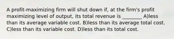 A profit-maximizing firm will shut down if, at the firm's profit maximizing level of output, its total revenue is ________ A)less than its average variable cost. B)less than its average total cost. C)less than its variable cost. D)less than its total cost.