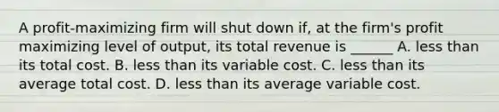 A profit-maximizing firm will shut down if, at the firm's profit maximizing level of output, its total revenue is ______ A. less than its total cost. B. less than its variable cost. C. less than its average total cost. D. less than its average variable cost.