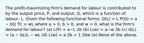 The profit-maximizing firm's demand for labour is contributed to by the output price, P, and output, Q, which is a function of labour, L. Given the following functional forms: Q(L) = L P(Q) = a − bQ TC = wL where a > 0, b > 0, and w > 0, what is the firm's demand for labour? (a) L(P) = a−L 2b (b) L(w) = a−w 3b (c) π(L) = (a − bL)L − wL (d) L(w) = a 2b + 1 2bw (e) None of the above.