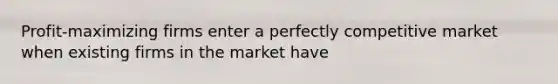 Profit-maximizing firms enter a perfectly competitive market when existing firms in the market have