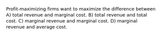 Profit-maximizing firms want to maximize the difference between A) total revenue and marginal cost. B) total revenue and total cost. C) marginal revenue and marginal cost. D) marginal revenue and average cost.