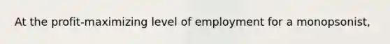 At the profit-maximizing level of employment for a monopsonist,