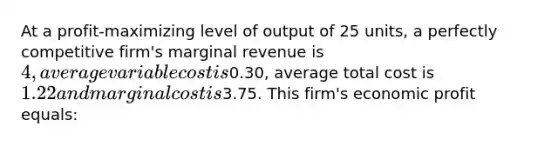 At a profit-maximizing level of output of 25 units, a perfectly competitive firm's marginal revenue is 4, average variable cost is0.30, average total cost is 1.22 and marginal cost is3.75. This firm's economic profit equals: