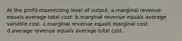 At the profit-maximizing level of output, a.marginal revenue equals average total cost. b.marginal revenue equals average variable cost. c.marginal revenue equals marginal cost. d.average revenue equals average total cost.