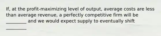 ​If, at the​ profit-maximizing level of​ output, average costs are <a href='https://www.questionai.com/knowledge/k7BtlYpAMX-less-than' class='anchor-knowledge'>less than</a> average​ revenue, a perfectly competitive firm will be _________ and we would expect supply to eventually shift​ _________