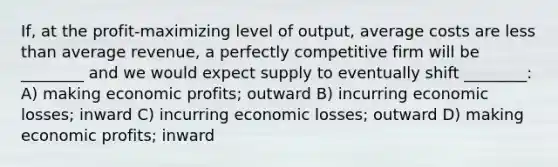 If, at the​ profit-maximizing level of​ output, average costs are less than average​ revenue, a perfectly competitive firm will be​ ________ and we would expect supply to eventually shift​ ________: A) making economic​ profits; outward B) incurring economic​ losses; inward C) incurring economic​ losses; outward D) making economic​ profits; inward