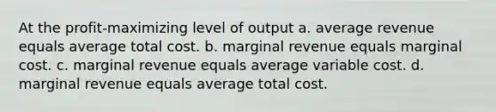 At the profit-maximizing level of output a. average revenue equals average total cost. b. marginal revenue equals marginal cost. c. marginal revenue equals average variable cost. d. marginal revenue equals average total cost.